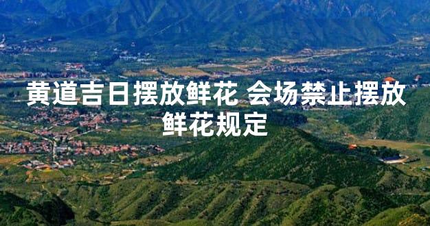 黄道吉日摆放鲜花 会场禁止摆放鲜花规定